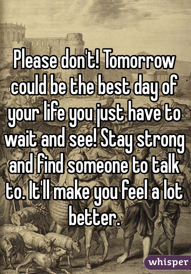 Please don't! Tomorrow could be the best day of your life you just have to wait and see! Stay strong and find someone to talk to. It'll make you feel a lot better. 