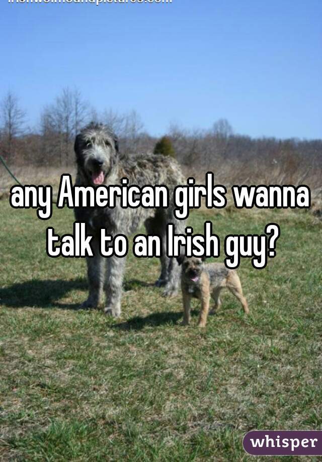 any American girls wanna talk to an Irish guy?