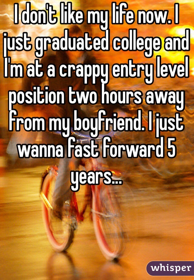 I don't like my life now. I just graduated college and I'm at a crappy entry level position two hours away from my boyfriend. I just wanna fast forward 5 years...