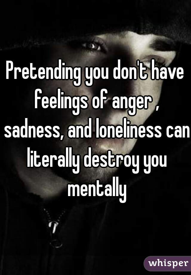 Pretending you don't have feelings of anger , sadness, and loneliness can literally destroy you mentally