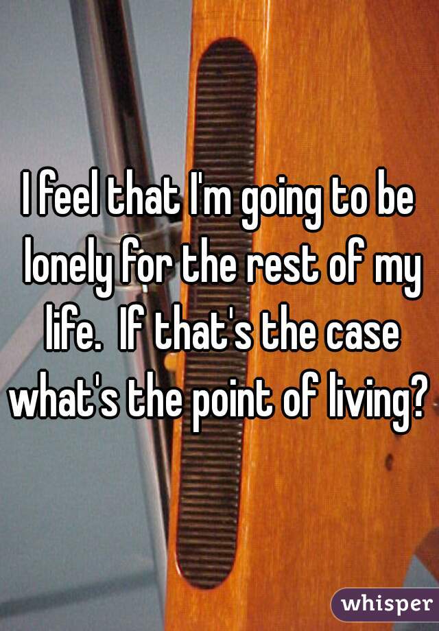 I feel that I'm going to be lonely for the rest of my life.  If that's the case what's the point of living? 