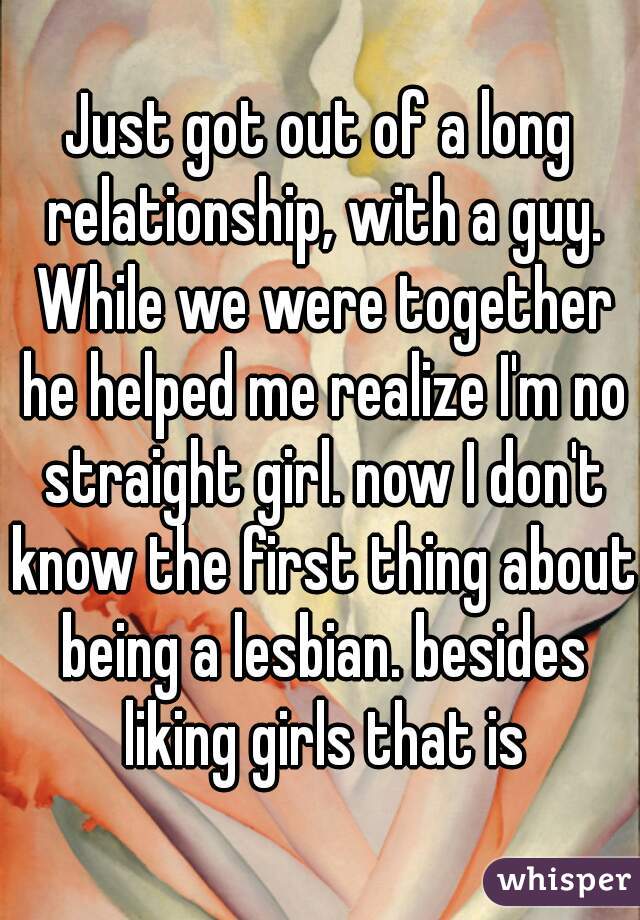 Just got out of a long relationship, with a guy. While we were together he helped me realize I'm no straight girl. now I don't know the first thing about being a lesbian. besides liking girls that is