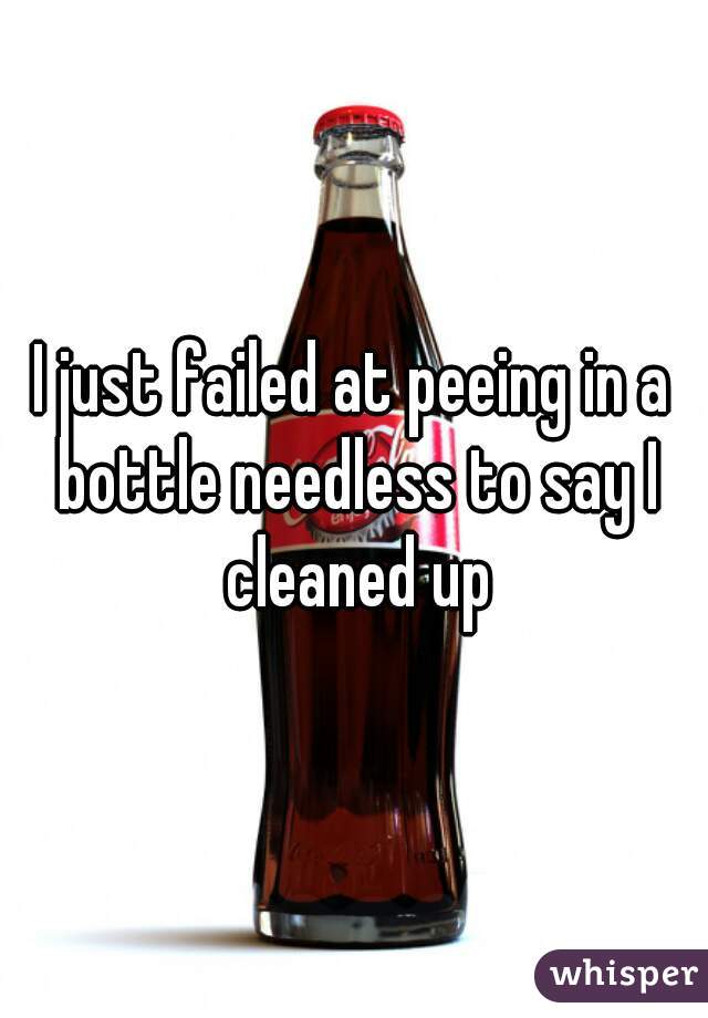 I just failed at peeing in a bottle needless to say I cleaned up