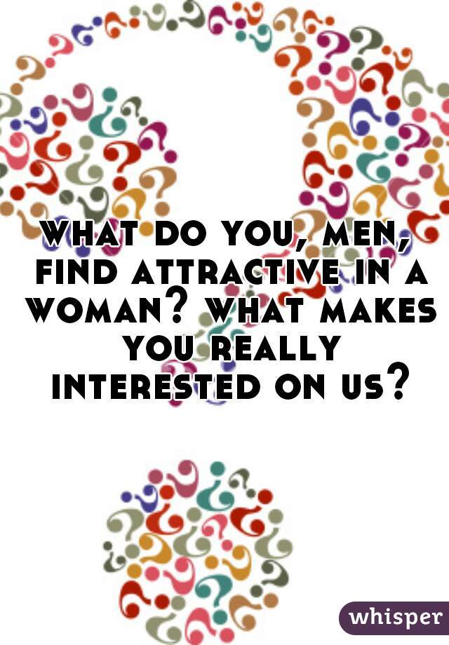 what do you, men, find attractive in a woman? what makes you really interested on us?