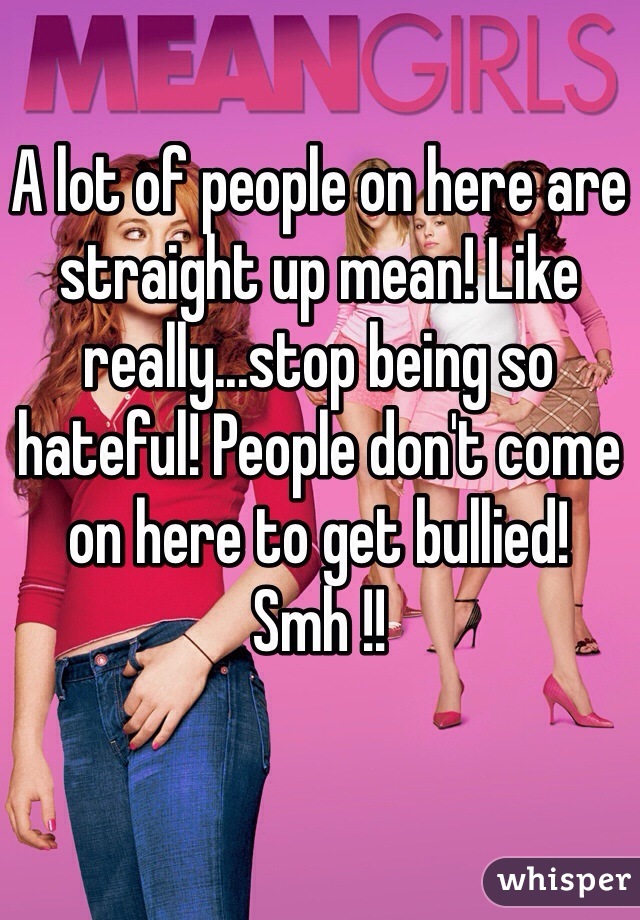 A lot of people on here are straight up mean! Like really...stop being so hateful! People don't come on here to get bullied! Smh !!