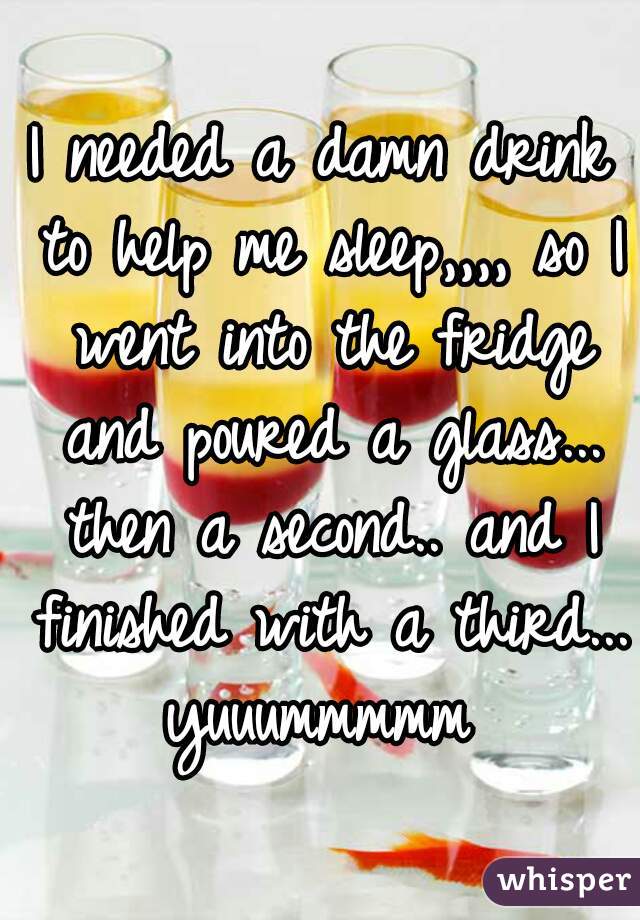 I needed a damn drink to help me sleep,,,, so I went into the fridge and poured a glass... then a second.. and I finished with a third... yuuummmmm 