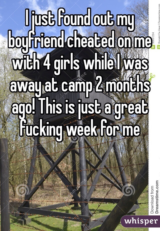 I just found out my boyfriend cheated on me with 4 girls while I was away at camp 2 months ago! This is just a great fucking week for me
