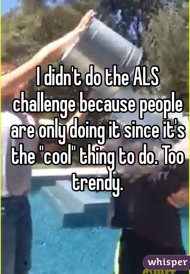 I didn't do the ALS challenge because people are only doing it since it's the "cool" thing to do. Too trendy. 