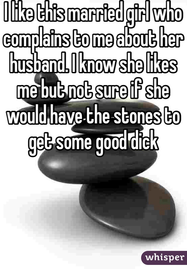 I like this married girl who complains to me about her husband. I know she likes me but not sure if she would have the stones to get some good dick 