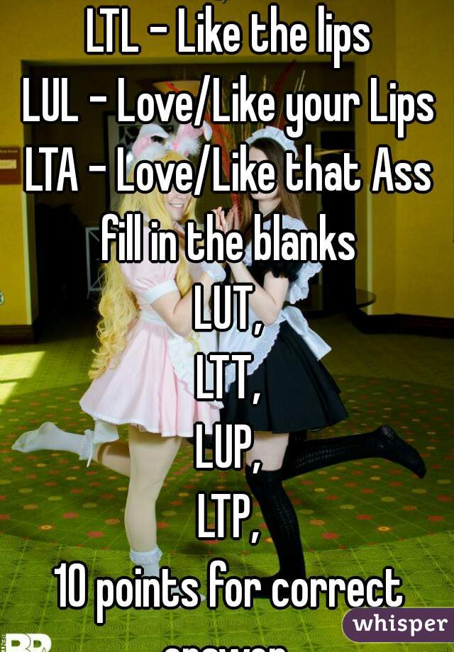 LTL - Like the lips
LUL - Love/Like your Lips
LTA - Love/Like that Ass
fill in the blanks
LUT,
LTT,
LUP,
LTP,
10 points for correct answer. 
Turn page for next question.