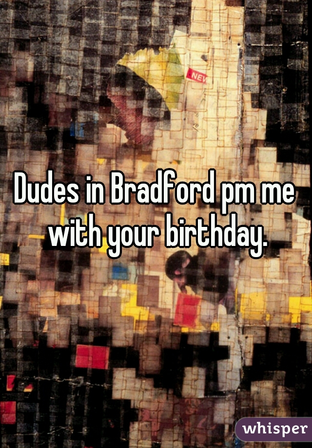 Dudes in Bradford pm me with your birthday.