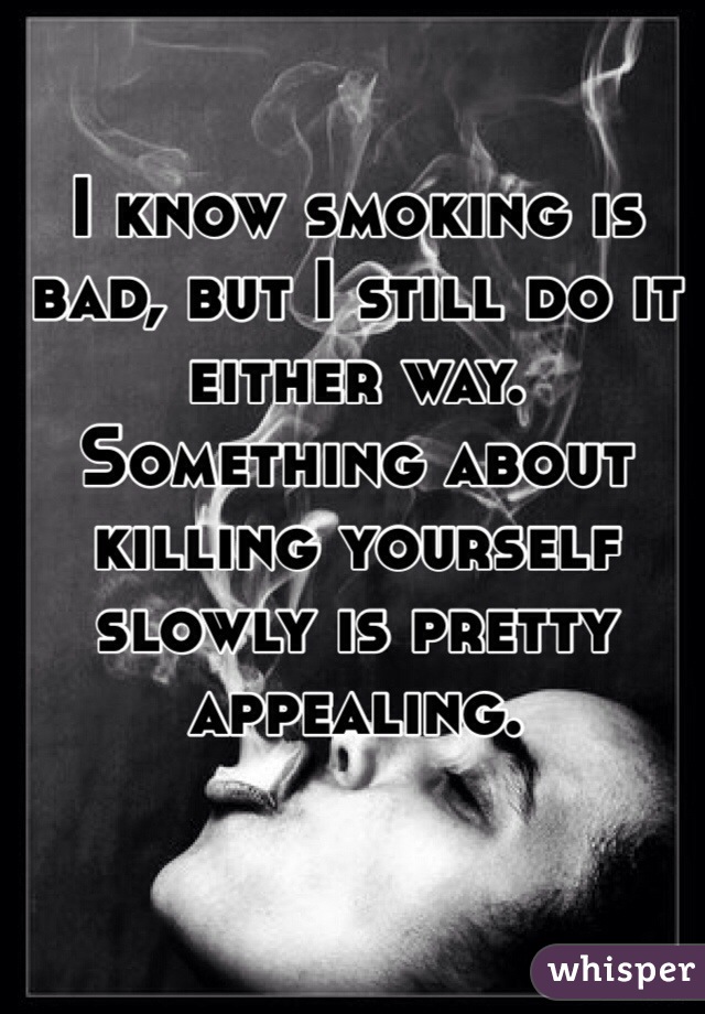 I know smoking is bad, but I still do it either way. Something about killing yourself slowly is pretty appealing.