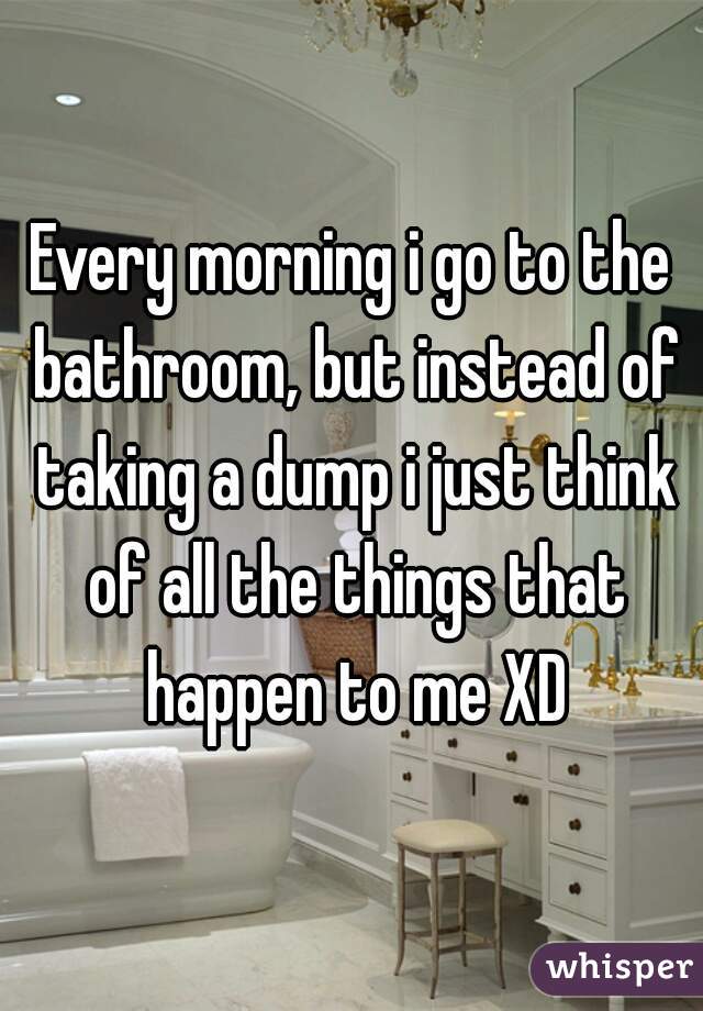 Every morning i go to the bathroom, but instead of taking a dump i just think of all the things that happen to me XD