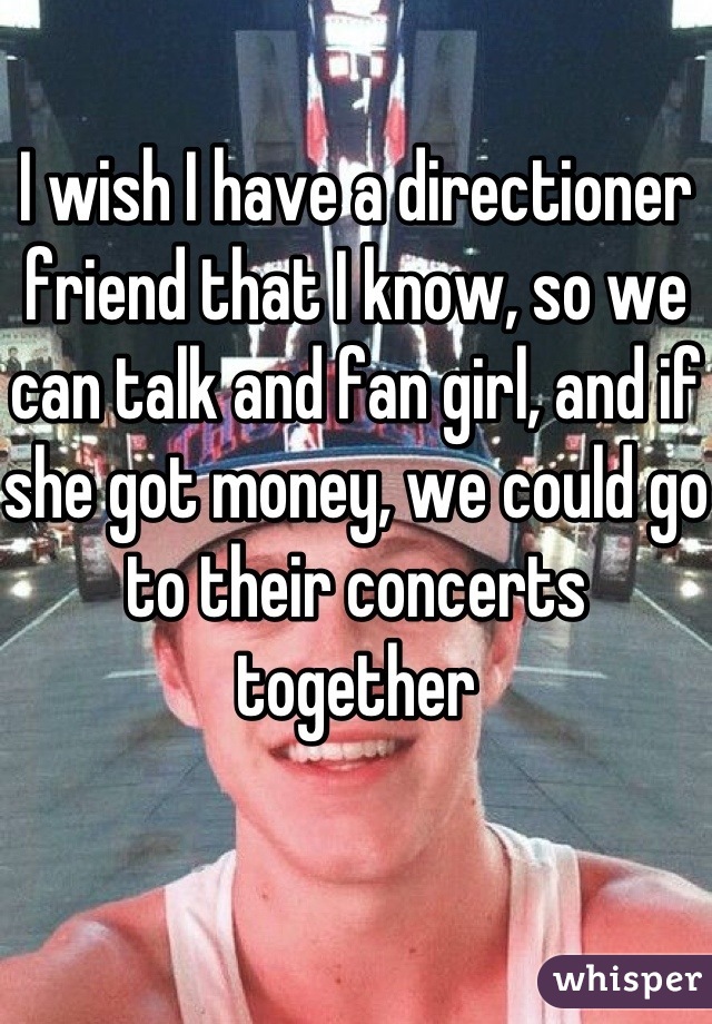 I wish I have a directioner friend that I know, so we can talk and fan girl, and if she got money, we could go to their concerts together