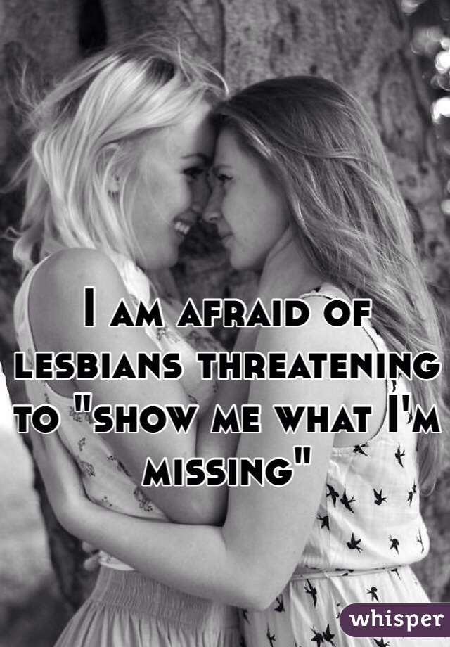 I am afraid of lesbians threatening to "show me what I'm missing"