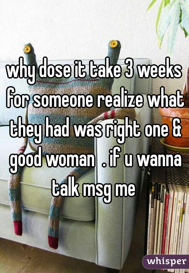 why dose it take 3 weeks for someone realize what they had was right one & good woman  . if u wanna talk msg me 