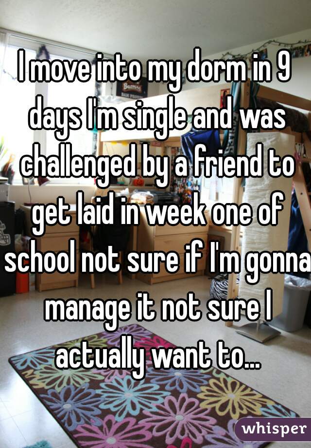 I move into my dorm in 9 days I'm single and was challenged by a friend to get laid in week one of school not sure if I'm gonna manage it not sure I actually want to...