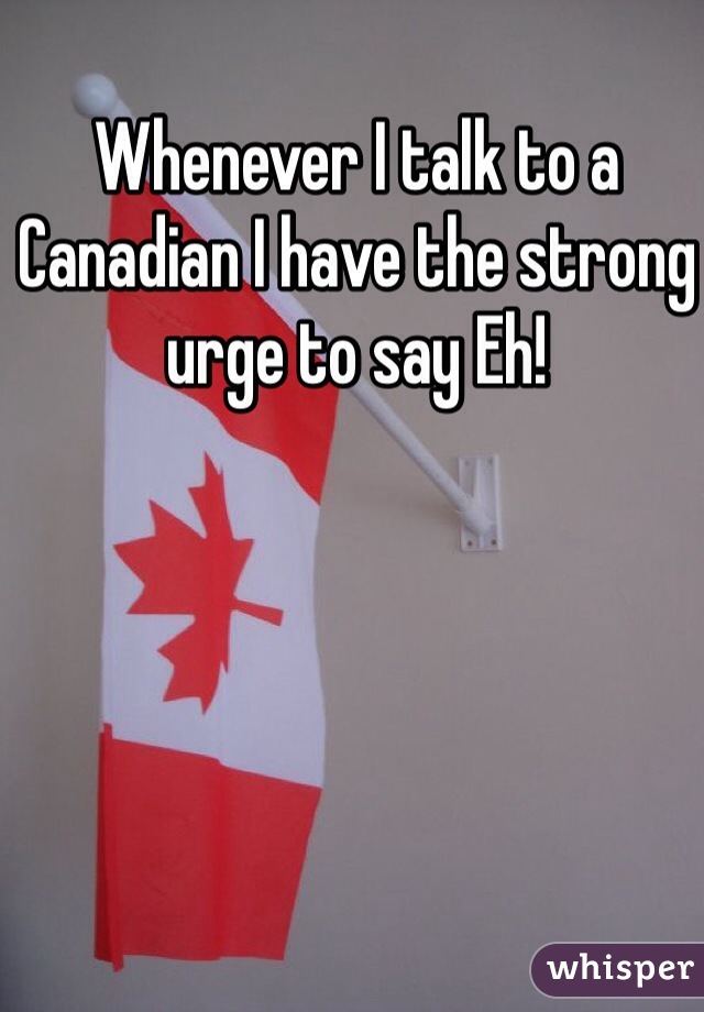 Whenever I talk to a Canadian I have the strong urge to say Eh! 