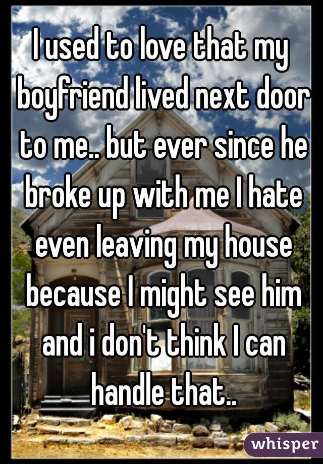 I used to love that my boyfriend lived next door to me.. but ever since he broke up with me I hate even leaving my house because I might see him and i don't think I can handle that..