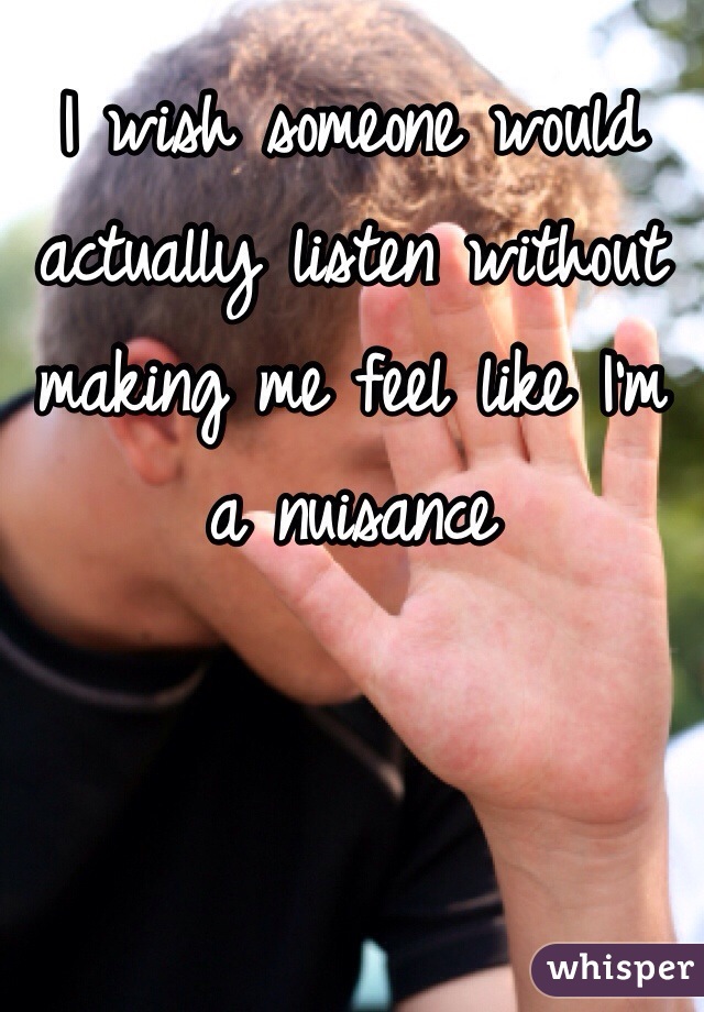 I wish someone would actually listen without making me feel like I'm a nuisance