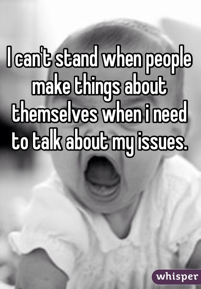 I can't stand when people make things about themselves when i need to talk about my issues.