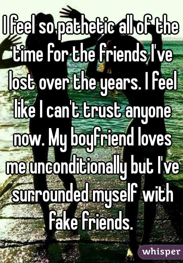 I feel so pathetic all of the time for the friends I've lost over the years. I feel like I can't trust anyone now. My boyfriend loves me unconditionally but I've surrounded myself with fake friends. 