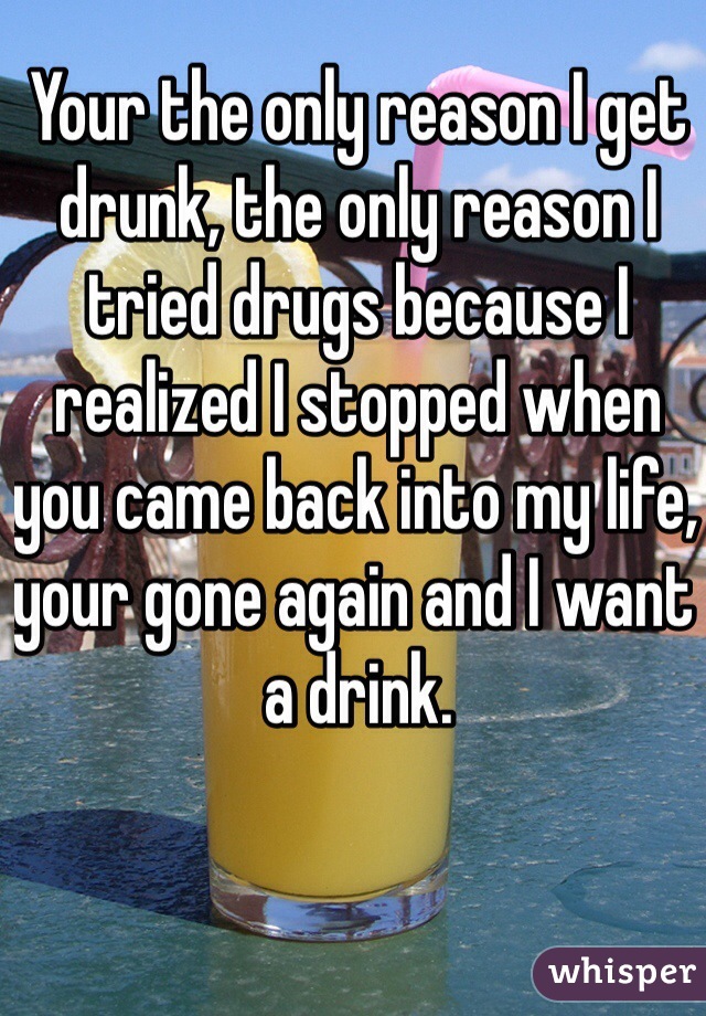 Your the only reason I get drunk, the only reason I tried drugs because I realized I stopped when you came back into my life, your gone again and I want a drink. 