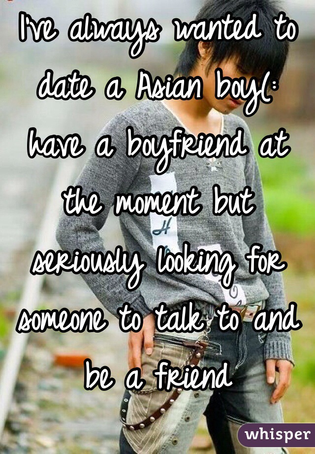 I've always wanted to date a Asian boy(: have a boyfriend at the moment but seriously looking for someone to talk to and be a friend 