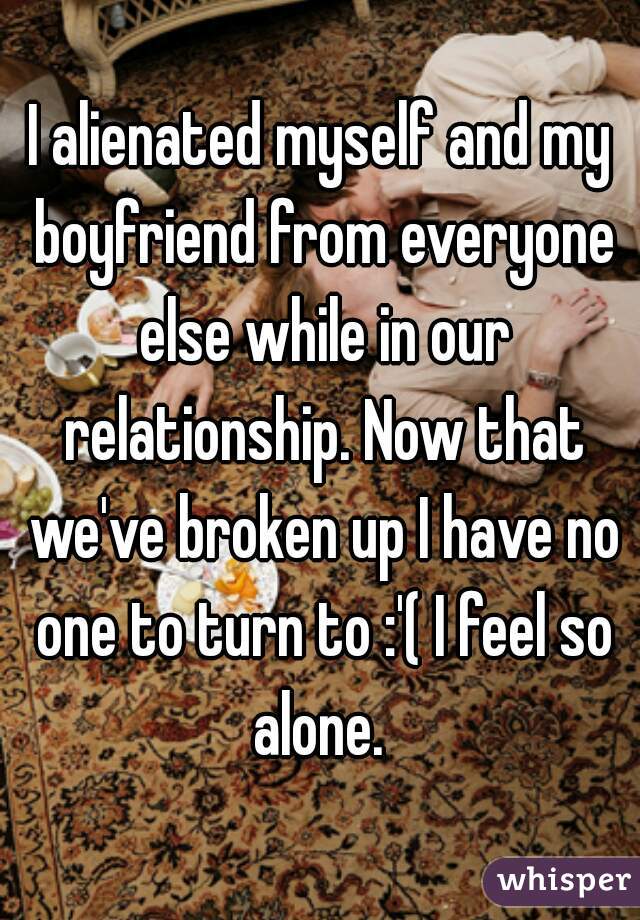 I alienated myself and my boyfriend from everyone else while in our relationship. Now that we've broken up I have no one to turn to :'( I feel so alone. 