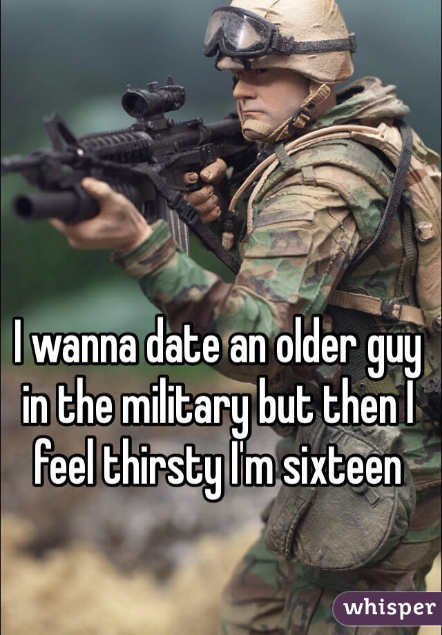 I wanna date an older guy in the military but then I feel thirsty I'm sixteen