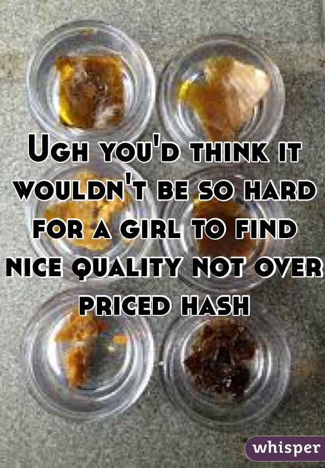 Ugh you'd think it wouldn't be so hard for a girl to find nice quality not over priced hash 