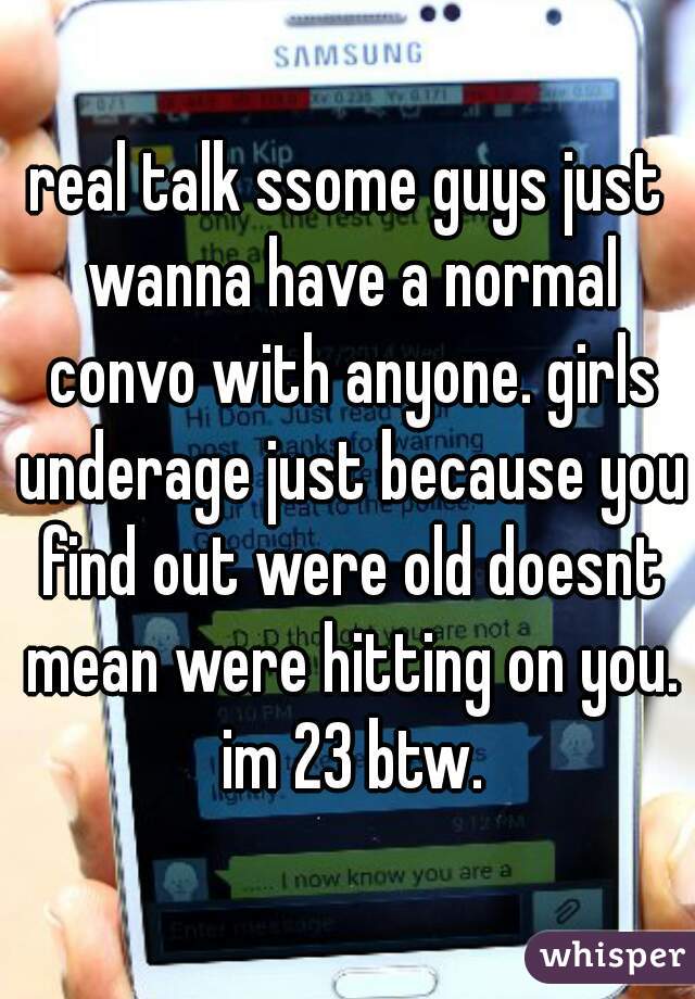 real talk ssome guys just wanna have a normal convo with anyone. girls underage just because you find out were old doesnt mean were hitting on you. im 23 btw.