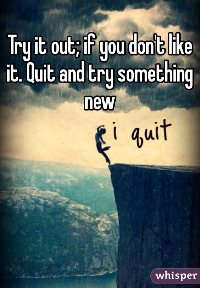 Try it out; if you don't like it. Quit and try something new