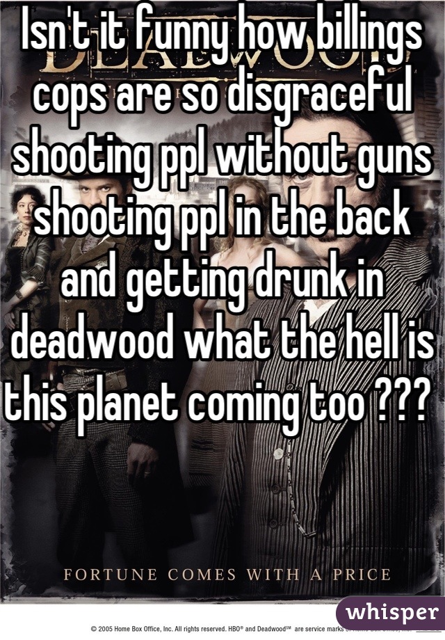 Isn't it funny how billings cops are so disgraceful shooting ppl without guns shooting ppl in the back and getting drunk in deadwood what the hell is this planet coming too ??? 