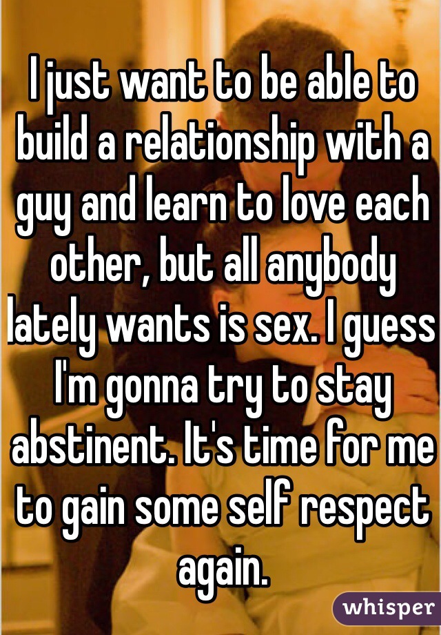 I just want to be able to build a relationship with a guy and learn to love each other, but all anybody lately wants is sex. I guess I'm gonna try to stay abstinent. It's time for me to gain some self respect again.