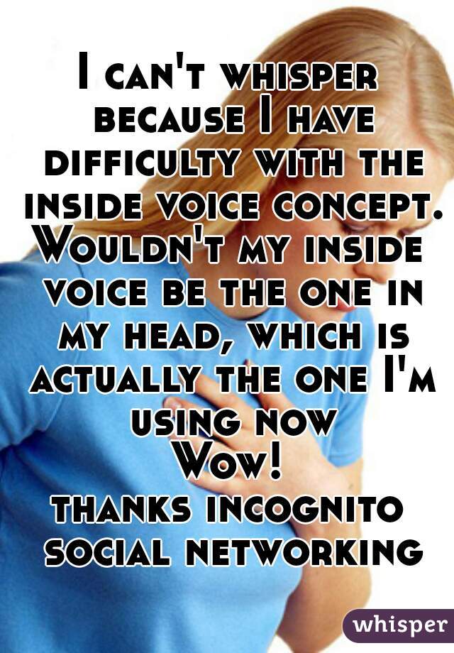 I can't whisper because I have difficulty with the inside voice concept.
Wouldn't my inside voice be the one in my head, which is actually the one I'm using now
Wow!
thanks incognito social networking