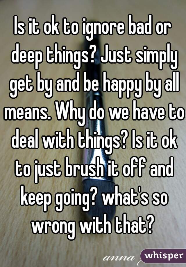 Is it ok to ignore bad or deep things? Just simply get by and be happy by all means. Why do we have to deal with things? Is it ok to just brush it off and keep going? what's so wrong with that? 