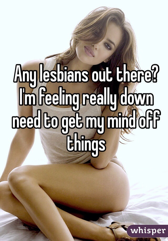 Any lesbians out there? I'm feeling really down need to get my mind off things