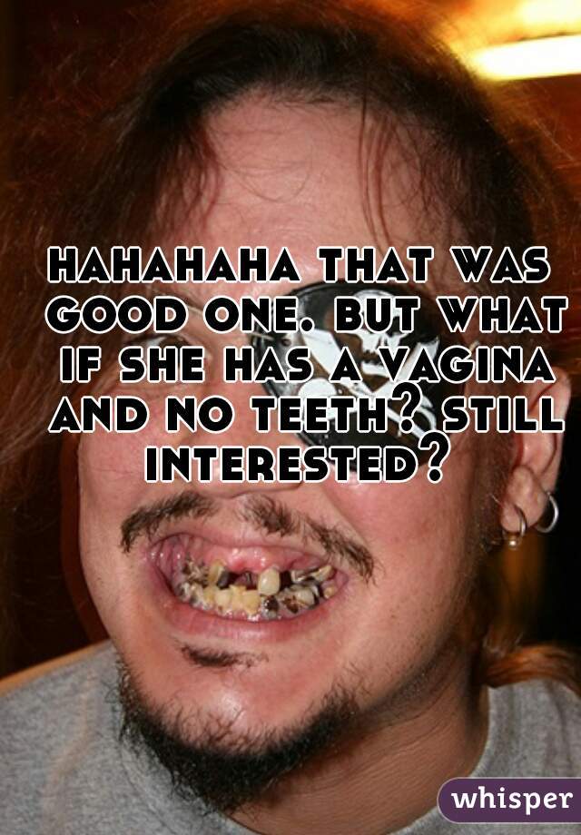 hahahaha that was good one. but what if she has a vagina and no teeth? still interested? 