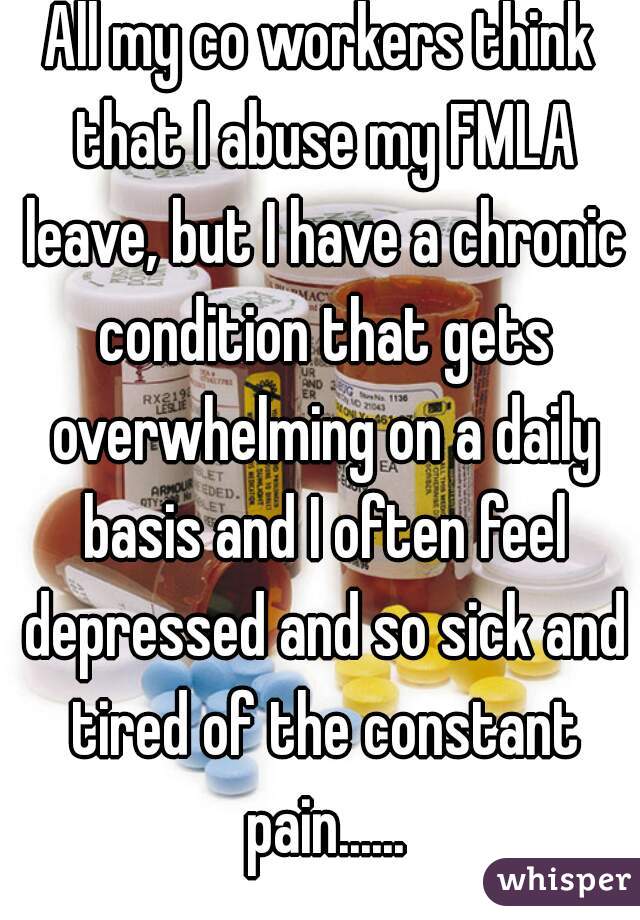 All my co workers think that I abuse my FMLA leave, but I have a chronic condition that gets overwhelming on a daily basis and I often feel depressed and so sick and tired of the constant pain......