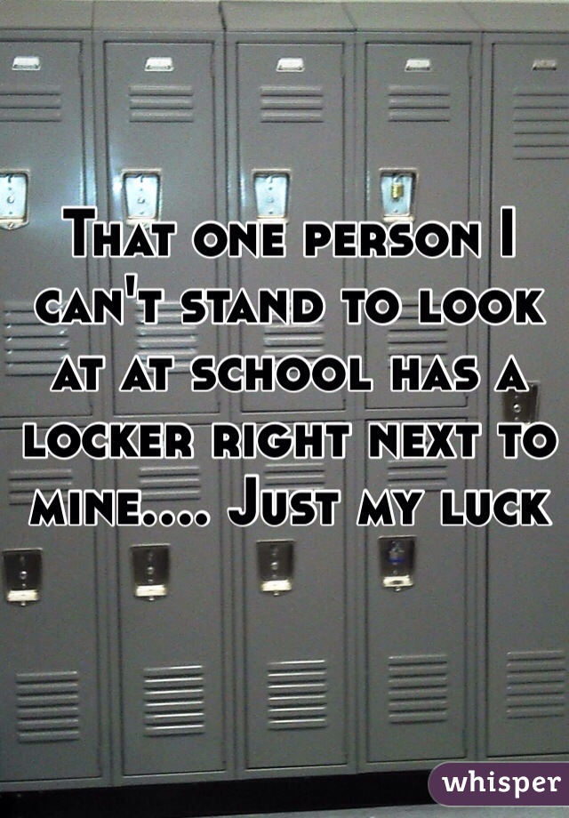 That one person I can't stand to look at at school has a locker right next to mine.... Just my luck 