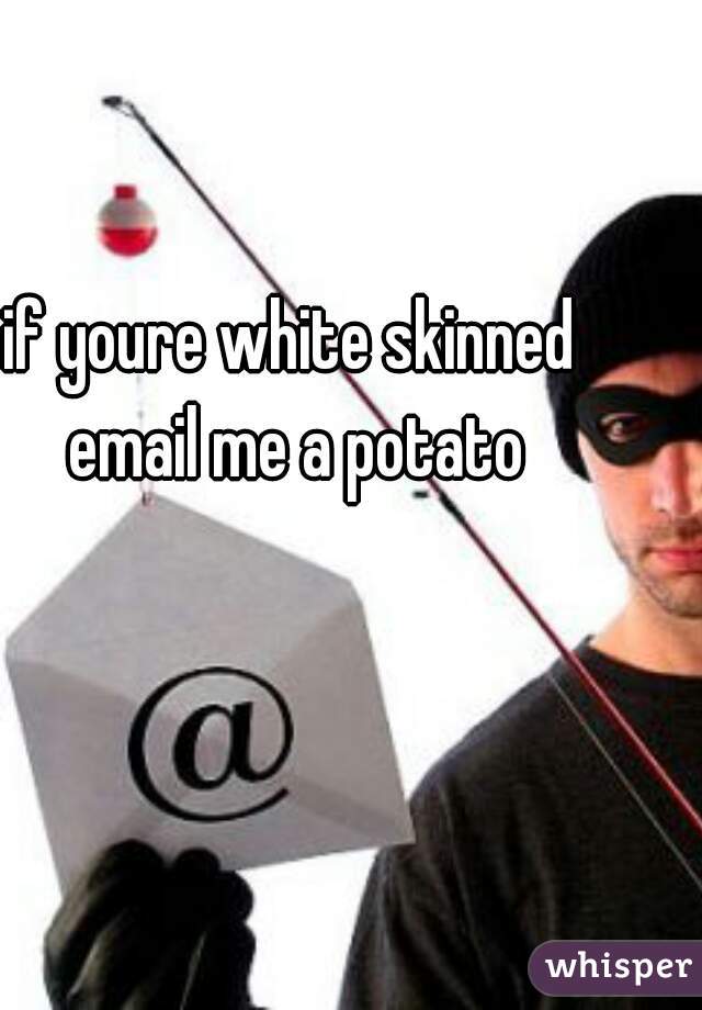 if youre white skinned email me a potato