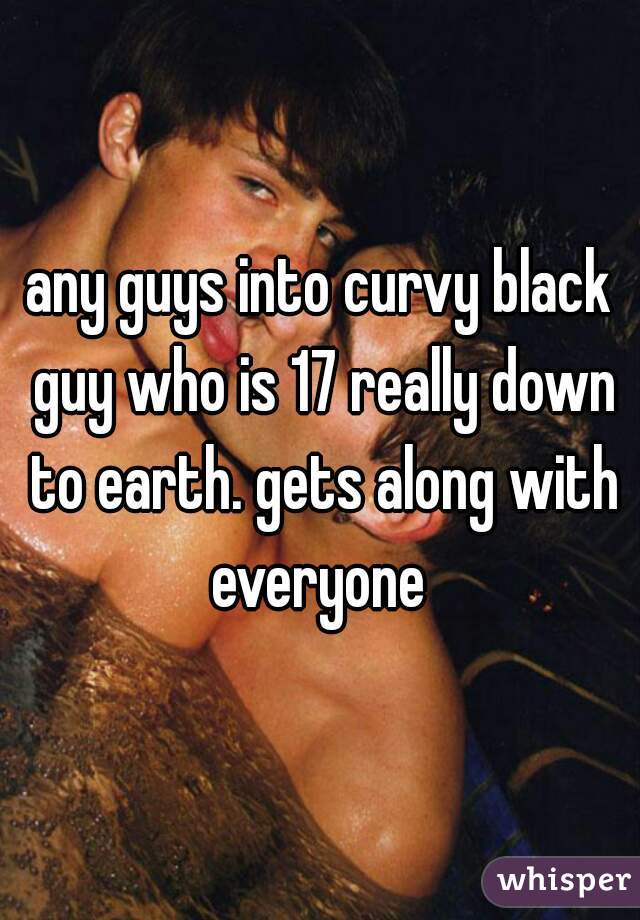 any guys into curvy black guy who is 17 really down to earth. gets along with everyone 