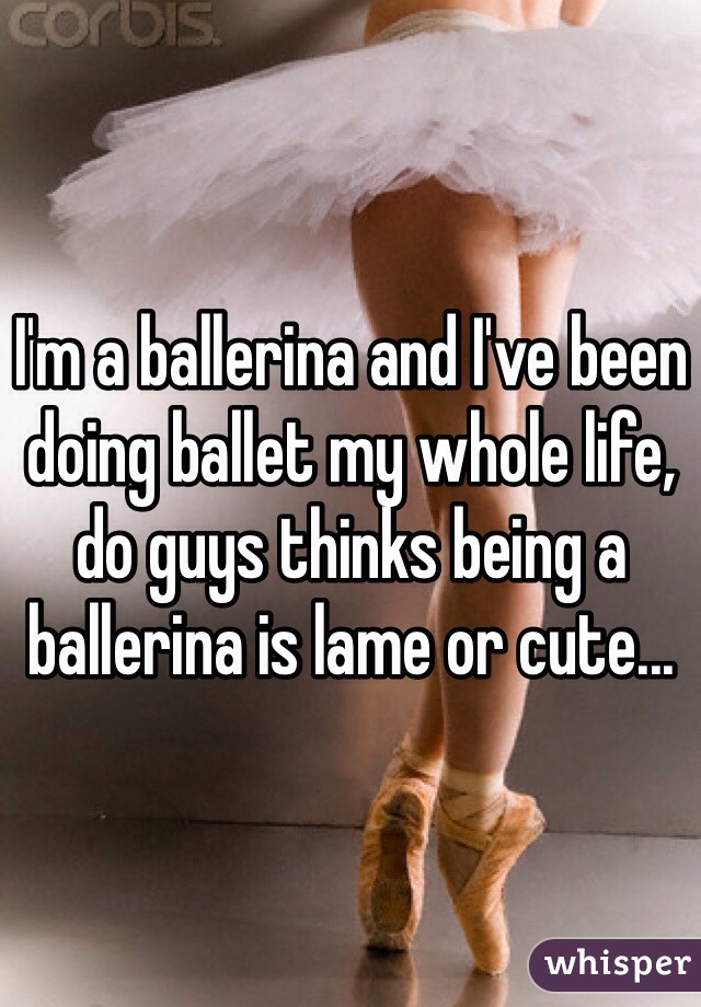 I'm a ballerina and I've been doing ballet my whole life, do guys thinks being a ballerina is lame or cute...