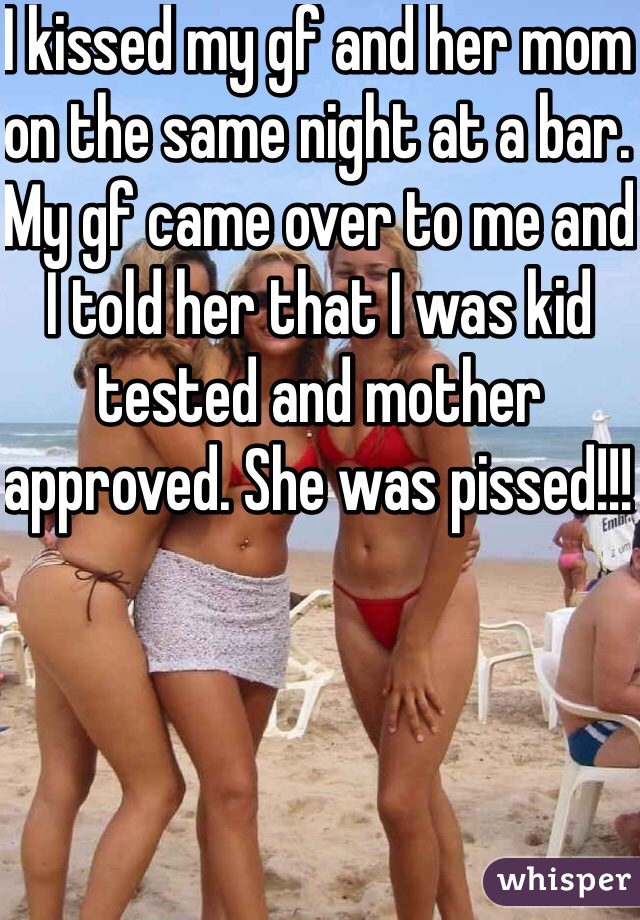 I kissed my gf and her mom on the same night at a bar. My gf came over to me and I told her that I was kid tested and mother approved. She was pissed!!! 