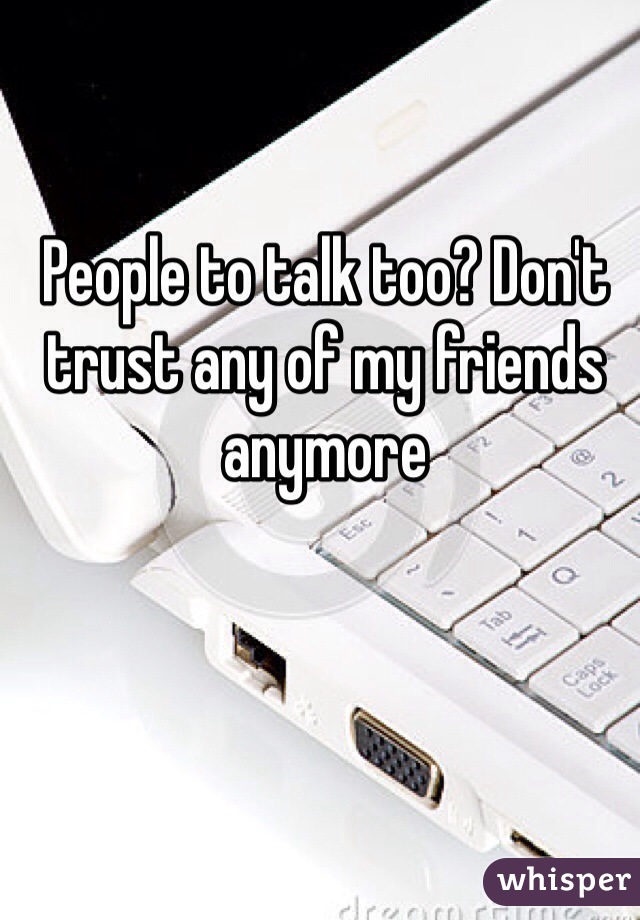 People to talk too? Don't trust any of my friends anymore