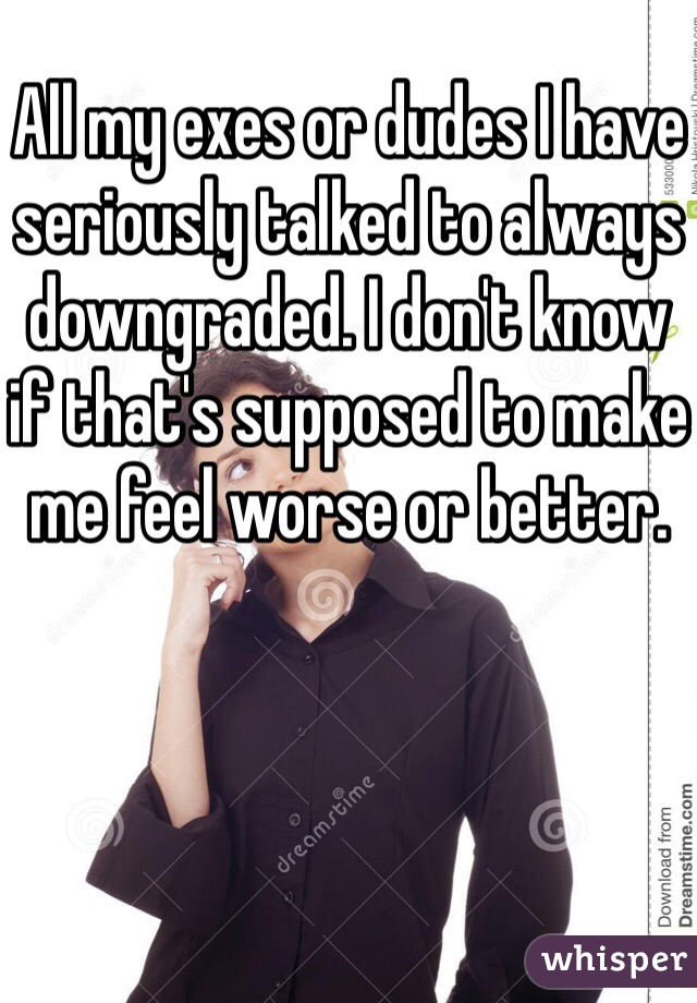 All my exes or dudes I have seriously talked to always downgraded. I don't know if that's supposed to make me feel worse or better. 