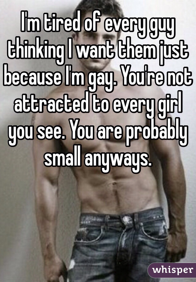 I'm tired of every guy thinking I want them just because I'm gay. You're not attracted to every girl you see. You are probably small anyways.