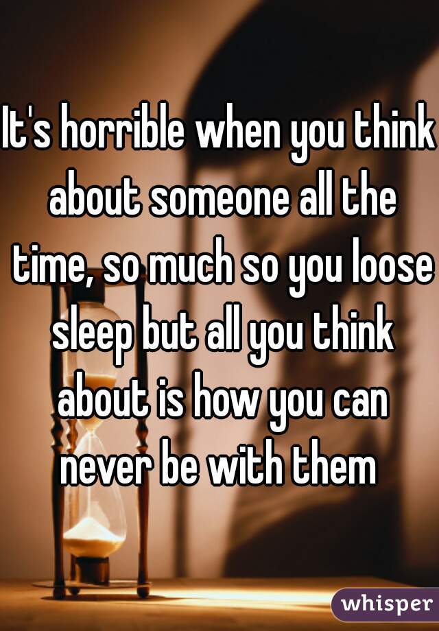 It's horrible when you think about someone all the time, so much so you loose sleep but all you think about is how you can never be with them 