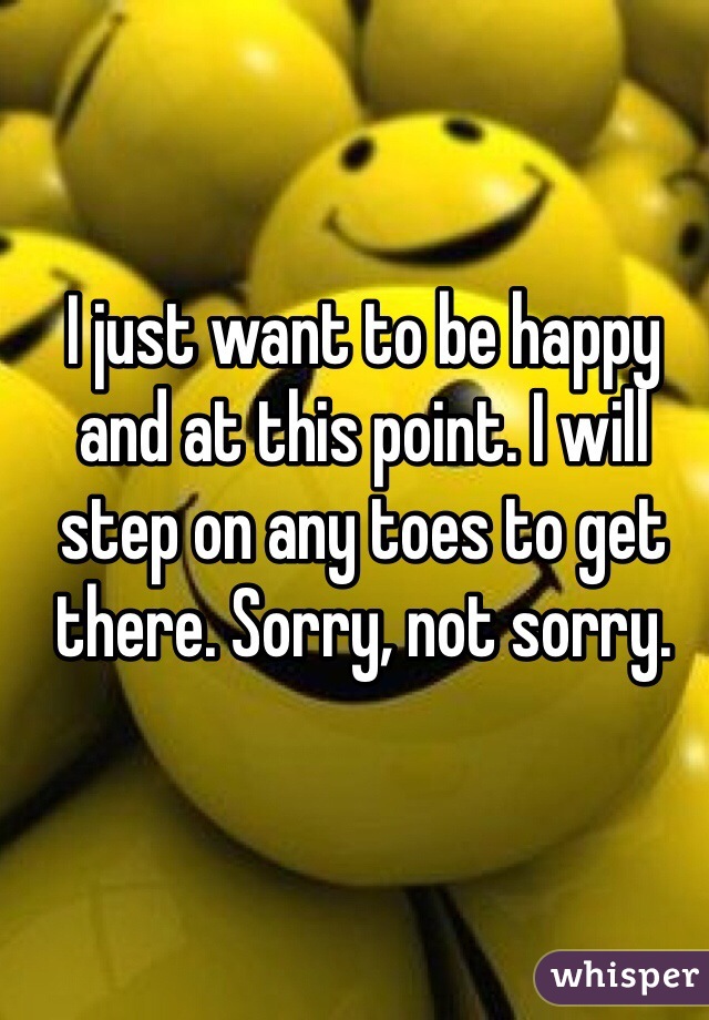 I just want to be happy and at this point. I will step on any toes to get there. Sorry, not sorry.